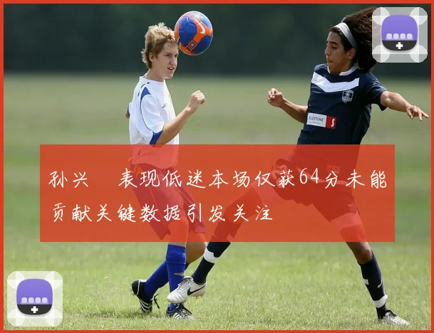 孙兴慜表现低迷本场仅获64分未能贡献关键数据引发关注