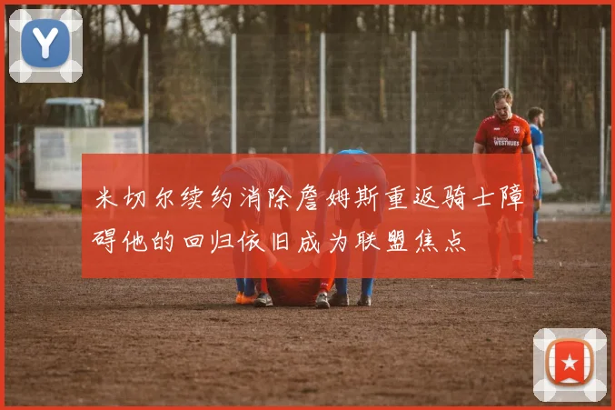 米切尔续约消除詹姆斯重返骑士障碍他的回归依旧成为联盟焦点