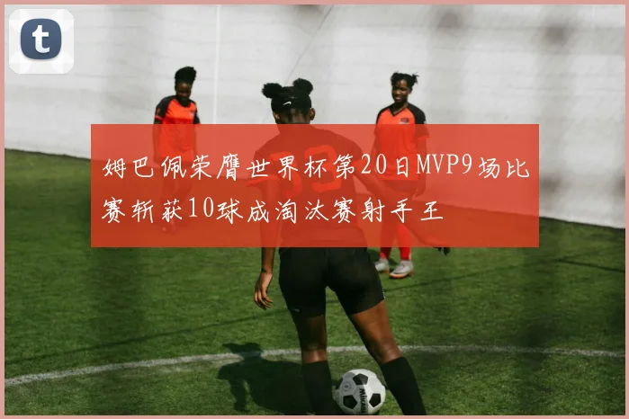 姆巴佩荣膺世界杯第20日MVP9场比赛斩获10球成淘汰赛射手王