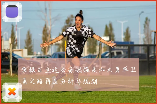 樊振东全运会备战强度加大男单卫冕之路再度分析与规划
