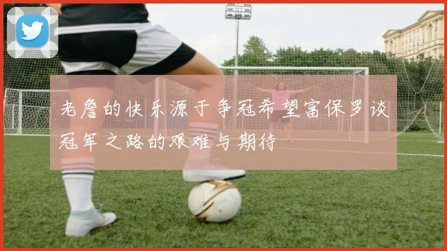 老詹的快乐源于争冠希望富保罗谈冠军之路的艰难与期待