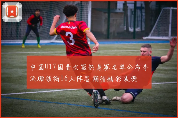 中国U17国青女篮热身赛名单公布李沅珊领衔16人阵容期待精彩表现