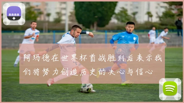阿玛德在世界杯首战胜利后表示我们将努力创造历史的决心与信心