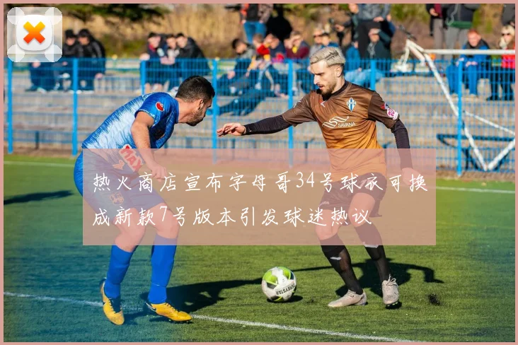 热火商店宣布字母哥34号球衣可换成新款7号版本引发球迷热议