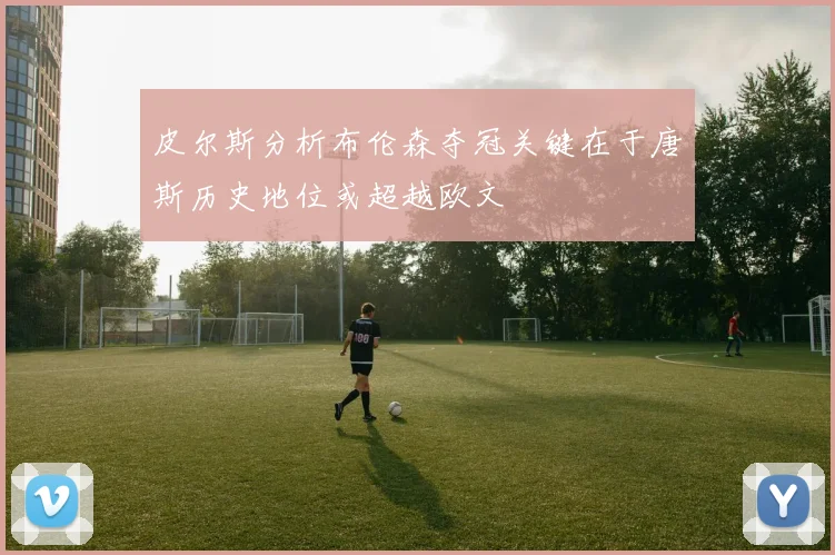 皮尔斯分析布伦森夺冠关键在于唐斯历史地位或超越欧文