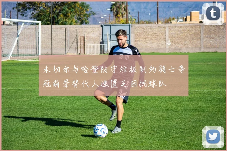 米切尔与哈登防守短板制约骑士争冠前景替代人选匮乏困扰球队