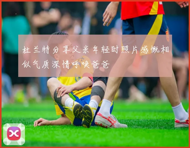 杜兰特分享父亲年轻时照片感慨相似气质深情呼唤爸爸