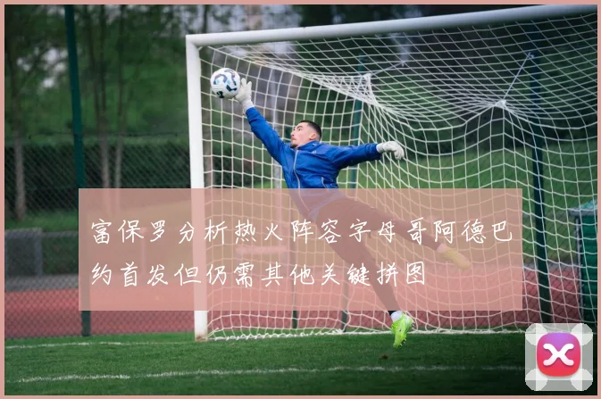 富保罗分析热火阵容字母哥阿德巴约首发但仍需其他关键拼图