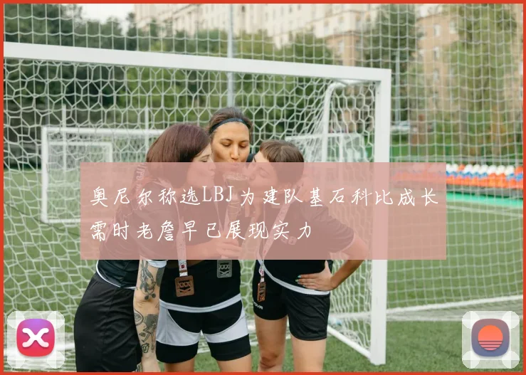 奥尼尔称选LBJ为建队基石科比成长需时老詹早已展现实力