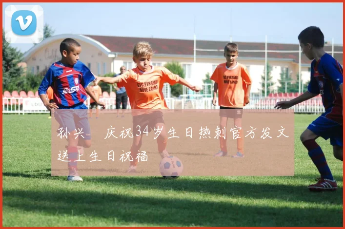 孙兴慜庆祝34岁生日热刺官方发文送上生日祝福