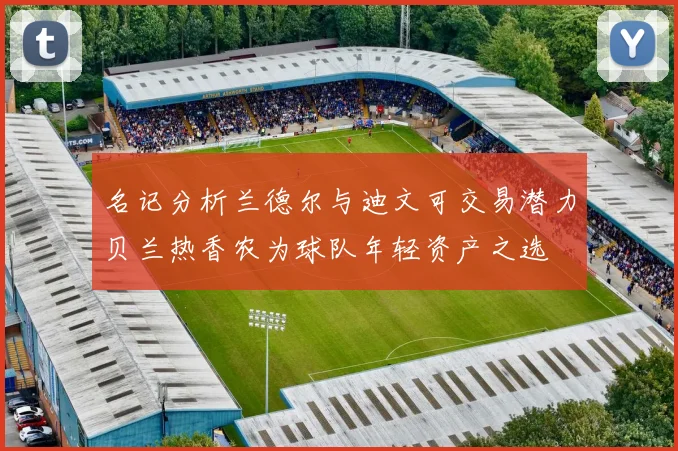 名记分析兰德尔与迪文可交易潜力贝兰热香农为球队年轻资产之选