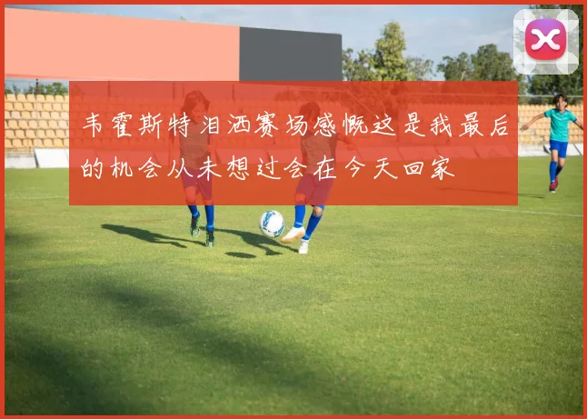 韦霍斯特泪洒赛场感慨这是我最后的机会从未想过会在今天回家