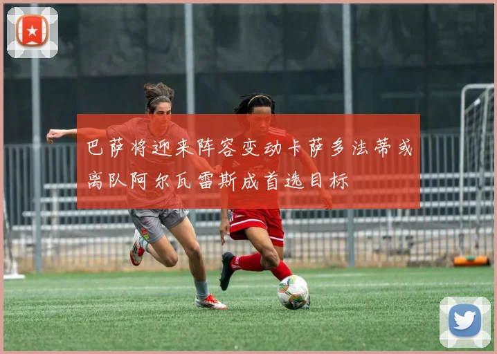 巴萨将迎来阵容变动卡萨多法蒂或离队阿尔瓦雷斯成首选目标