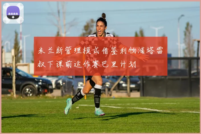 米兰新管理模式借鉴利物浦塔雷囧叔下课前运作赛巴里计划
